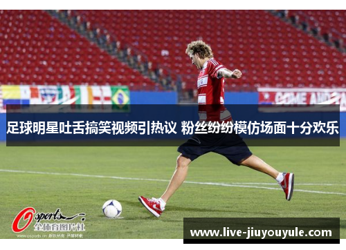 足球明星吐舌搞笑视频引热议 粉丝纷纷模仿场面十分欢乐