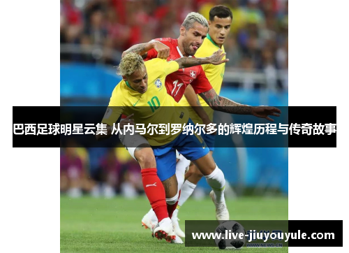 巴西足球明星云集 从内马尔到罗纳尔多的辉煌历程与传奇故事