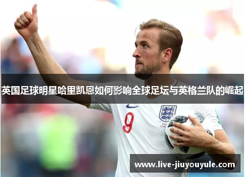 英国足球明星哈里凯恩如何影响全球足坛与英格兰队的崛起