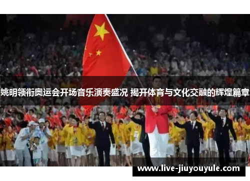 姚明领衔奥运会开场音乐演奏盛况 揭开体育与文化交融的辉煌篇章
