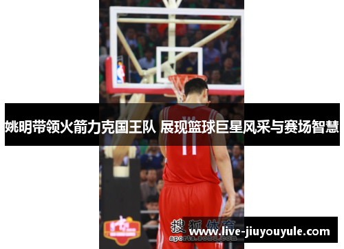 姚明带领火箭力克国王队 展现篮球巨星风采与赛场智慧