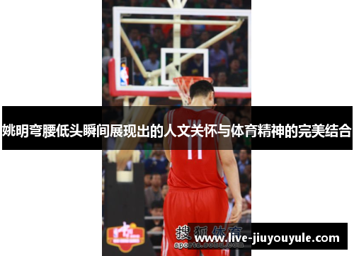 姚明弯腰低头瞬间展现出的人文关怀与体育精神的完美结合