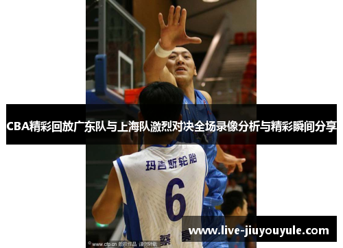 CBA精彩回放广东队与上海队激烈对决全场录像分析与精彩瞬间分享