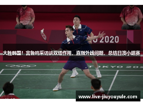 大胜韩国！宫鲁鸣采访谈双塔作用，直指外线问题，总结日澳小组赛