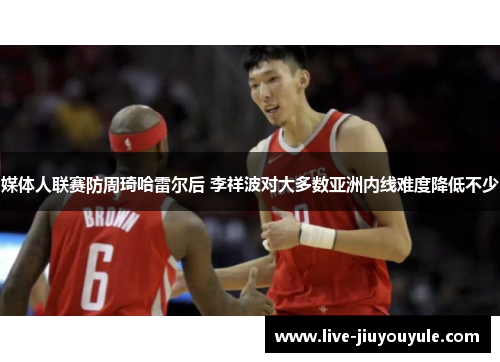媒体人联赛防周琦哈雷尔后 李祥波对大多数亚洲内线难度降低不少
